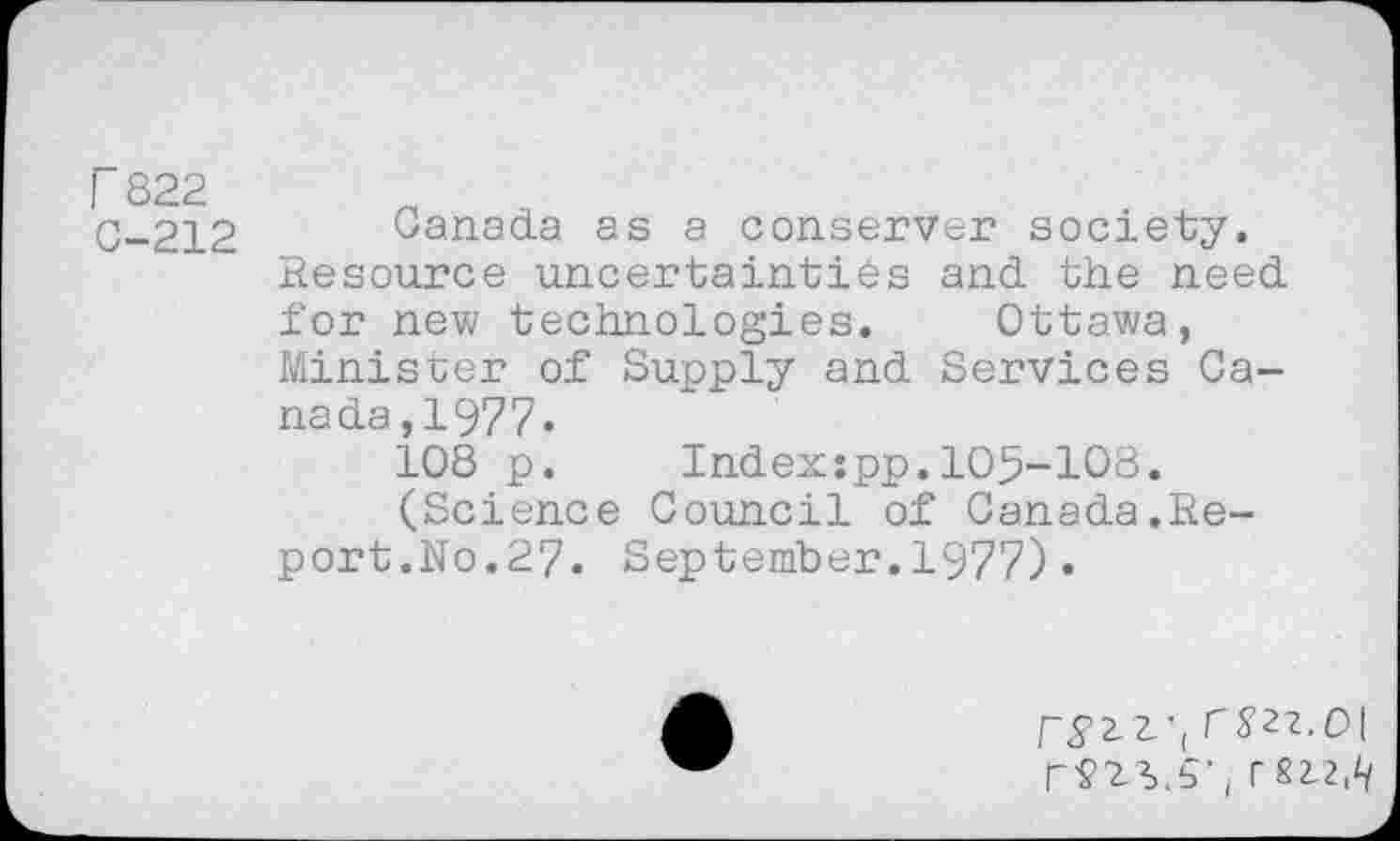 ﻿I 822 C-212
Canada as a conserver society. Resource uncertainties and the need for new technologies. Ottawa, Minister of Supply and Services Canada ,1977-
108 p. Index:pp.105-108.
(Science Council of Canada.Report.No.27. September.1977)•
ryz-L', rS’2?.0| r£12,